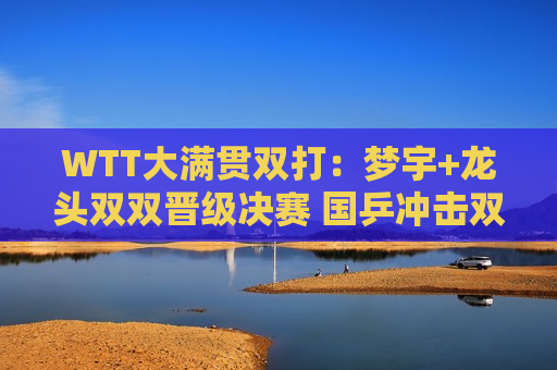 WTT大满贯双打：梦宇+龙头双双晋级决赛 国乒冲击双打三冠王