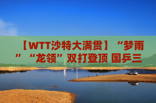 【WTT沙特大满贯】“梦雨”“龙领”双打登顶 国乒三夺双打冠军
