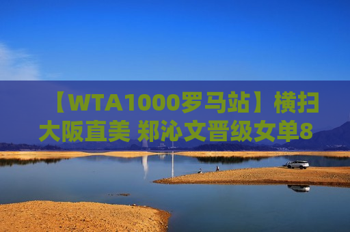 【WTA1000罗马站】横扫大阪直美 郑沁文晋级女单8强