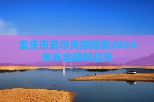 重庆市高尔夫球协会2024年年会顺利召开
