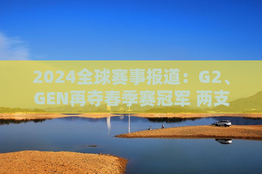 2024全球赛事报道：G2、GEN再夺春季赛冠军 两支全华班征战MSI！