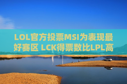 LOL官方投票MSI为表现最好赛区 LCK得票数比LPL高4倍