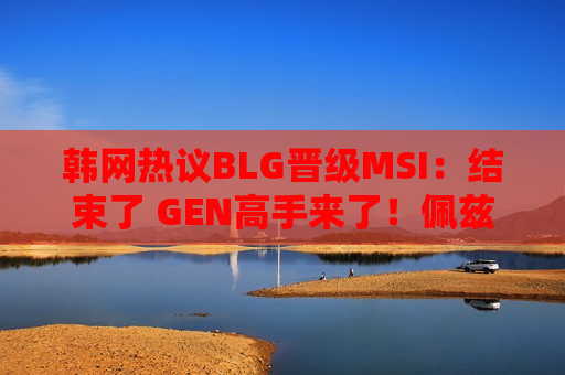 韩网热议BLG晋级MSI：结束了 GEN高手来了！佩兹出来了