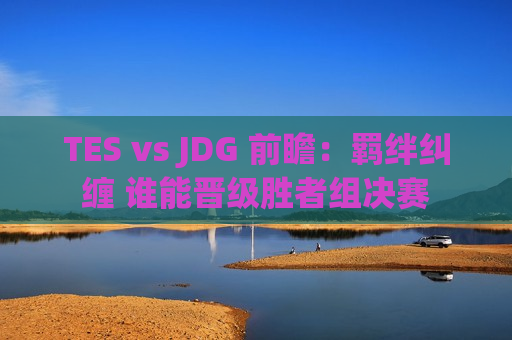 TES vs JDG 前瞻：羁绊纠缠 谁能晋级胜者组决赛