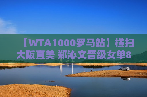 【WTA1000罗马站】横扫大阪直美 郑沁文晋级女单8强