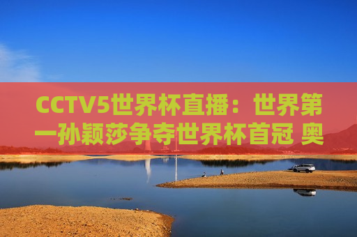 CCTV5世界杯直播：世界第一孙颖莎争夺世界杯首冠 奥运双料冠军陈梦争夺第二冠