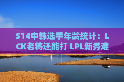 S14中韩选手年龄统计：LCK老将还能打 LPL新秀难求！