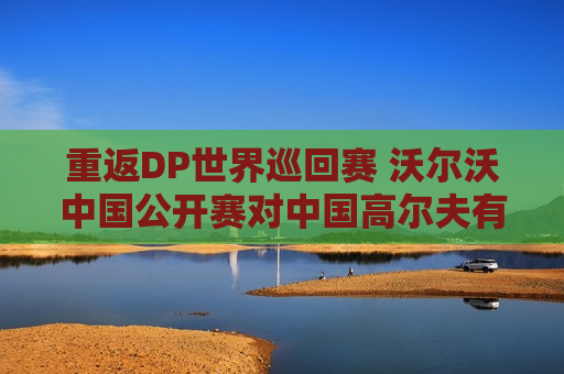 重返DP世界巡回赛 沃尔沃中国公开赛对中国高尔夫有何裨益？